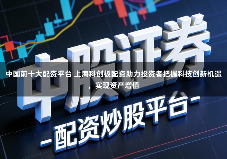中国前十大配资平台 上海科创板配资助力投资者把握科技创新机遇，实现资产增值