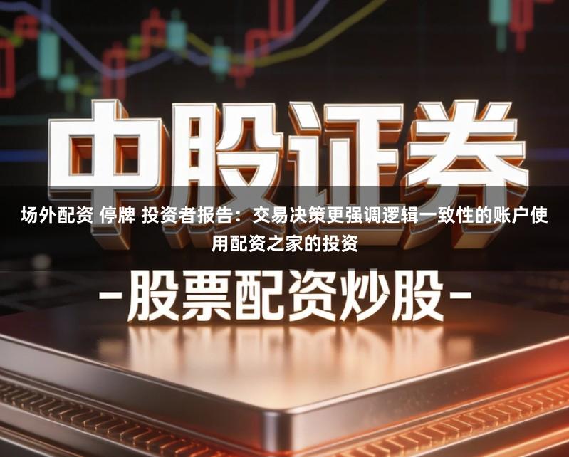 场外配资 停牌 投资者报告：交易决策更强调逻辑一致性的账户使用配资之家的投资