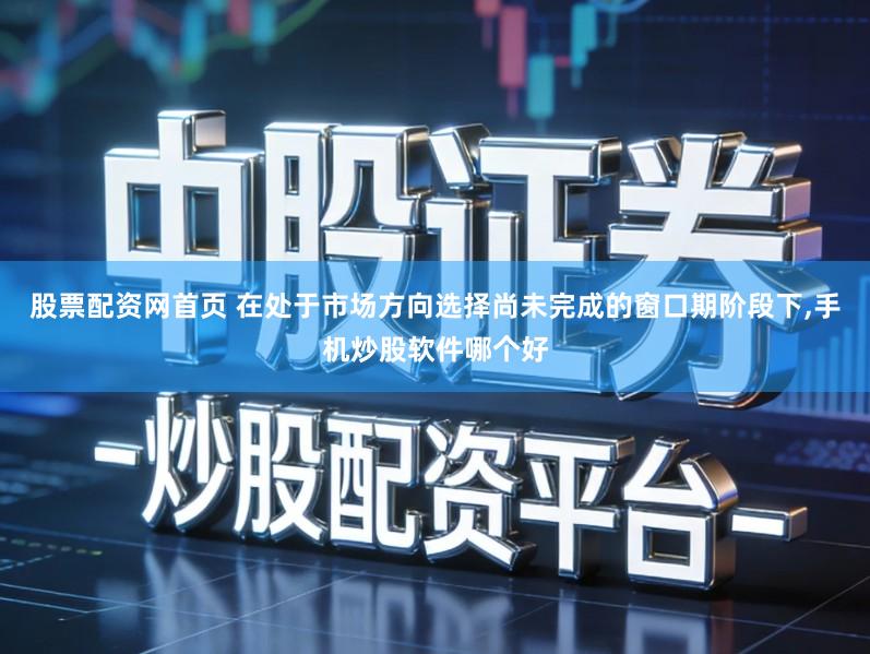 股票配资网首页 在处于市场方向选择尚未完成的窗口期阶段下,手机炒股软件哪个好