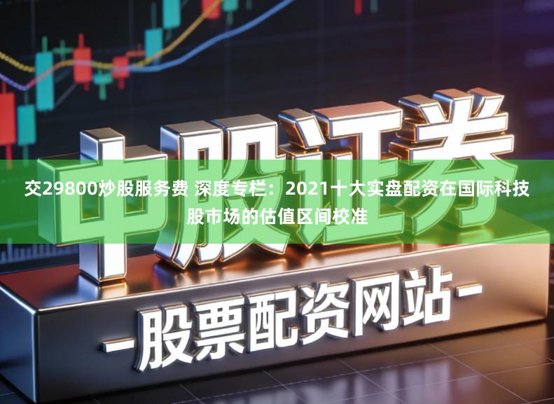 交29800炒股服务费 深度专栏：2021十大实盘配资在国际科技股市场的估值区间校准