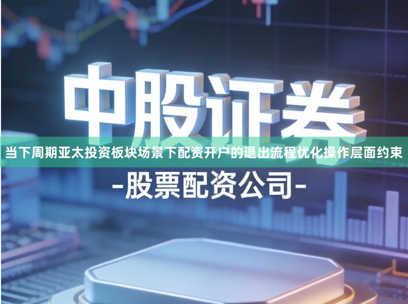 当下周期亚太投资板块场景下配资开户的退出流程优化操作层面约束