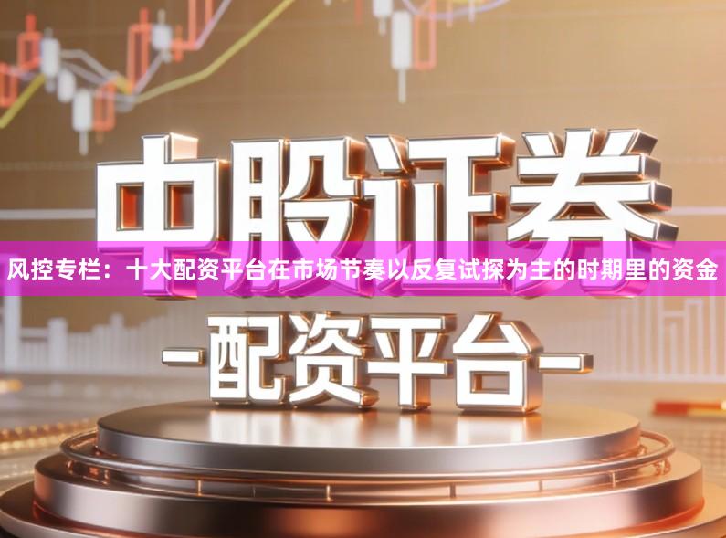 风控专栏：十大配资平台在市场节奏以反复试探为主的时期里的资金