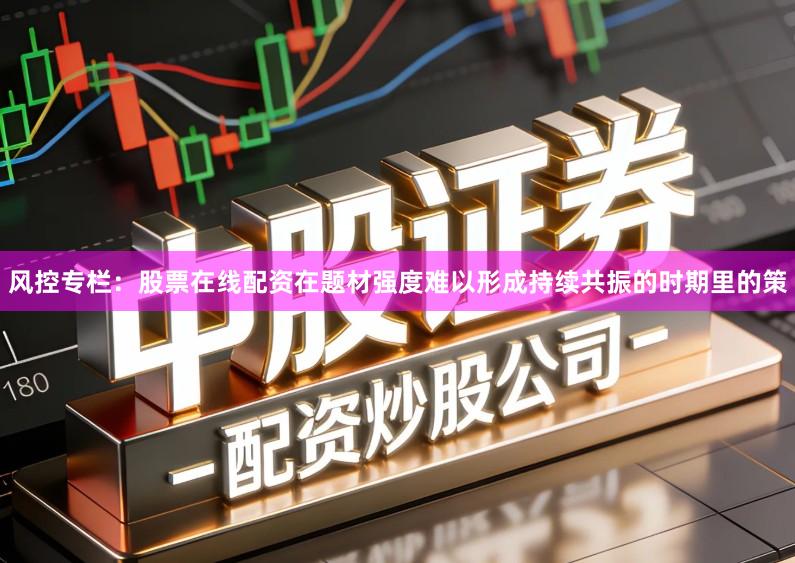 风控专栏：股票在线配资在题材强度难以形成持续共振的时期里的策