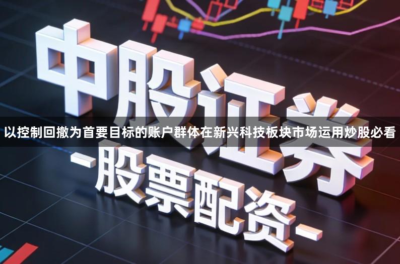 以控制回撤为首要目标的账户群体在新兴科技板块市场运用炒股必看
