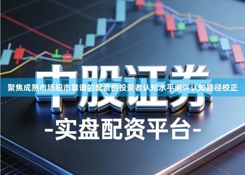聚焦成熟市场股市靠谱的配资的投资者认知水平测评认知路径校正